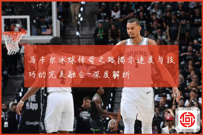 马卡尔冰球传奇之路揭示速度与技巧的完美融合-深度解析