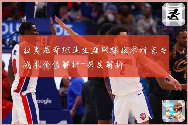 拉奥尼奇职业生涯网球技术特点与战术价值解析-深度解析