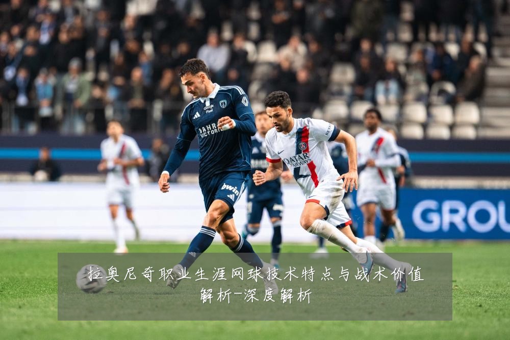 拉奥尼奇职业生涯网球技术特点与战术价值解析-深度解析